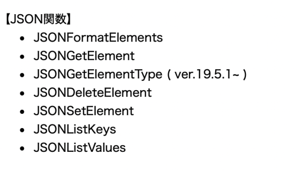 【JSON関数】 * JSONFormatElements * JSONGetElement * JSONGetElementType ( ver.19.5.1~ ) * JSONDeleteElement * JSONSetElement * JSONListKeys * JSONListValues